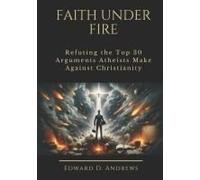 Faith Under Fire: Refuting The Top 30 Arguments Atheists Make Against Christianity