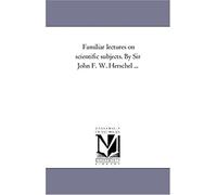 Familiar Lectures On Scientific Subjects. By Sir John F. W. Herschel ...
