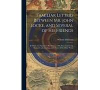 Familiar Letters Between Mr. John Locke, And Several Of His Friends: In Which Are Explained, His Notions In His Essay Concerning Human Understanding,