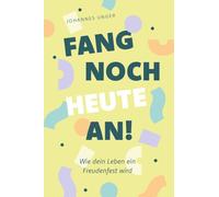 Fang noch heute an!: Wie dein Leben ein Freudenfest wird
