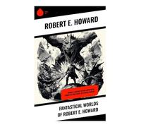 Fantastical Worlds of Robert E. Howard: Sword & Sorcery Action-Adventures, Stories of Time Travel & Mythical Worlds
