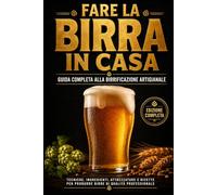 FARE LA BIRRA IN CASA: Guida Completa al Homebrewing Artigianale Dalla scelta degli ingredienti alla prima sorsata: tutto ciò che devi sapere per produrre birre di qualità professionale