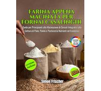 Farina Appena Macinata per Fornai Casalinghi: Guida per Principianti alla Macinazione di Cereali Integrali e alla Cottura di Pane, Panini e Pasticceria Nutrienti ed Economici