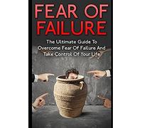 Fear Of Failure: The Ultimate Guide To Overcome Fear Of Failure And Take Control Of Your Life