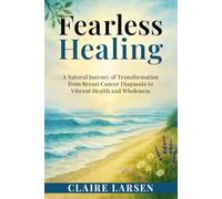 Fearless Healing: A Natural Journey of Transformation from Breast Cancer Diagnosis to Restoring Vibrant Health and Wholeness