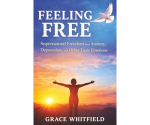 Feeling Free: Supernatural Freedom from Anxiety, Depression, and Other Toxic Emotions