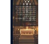 Felicidad De Mexico En La Admirable Aparicion De La Virgen Maria De Guadalupe Y Origen De Su Milagrosa Imagen, Que Se Venera Extramuros De Aquella Cin