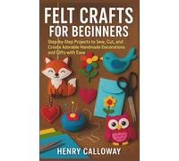 Felt Crafts for Beginners: Step-by-Step Projects to Sew, Cut, and Create Adorable Handmade Decorations and Gifts with Ease