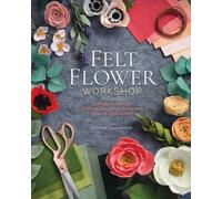 Felt Flower Workshop: A Modern Guide to Crafting Gorgeous Plants and Flowers