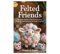 Felted Friends: The Absolute Beginner’s Guide to Needle Felting Whimsical Charming Creatures for Complete Beginners