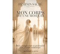 Féminin Sacré En Islam - Mon Corps est une Mosquée: Désir, plaisir, corps et spiritualité dans l'islam authentique