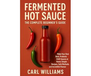 Fermented Hot Sauce - The Complete Beginner’s Guide: Make Your Own Bold, Probiotic Chilli Sauces at Home: Simple Recipes, Safe Methods, and Incredible Flavour