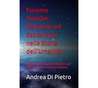 Fiamme Antiche: Religione ed Esoterismo nella Storia dell’Umanità: Viaggio storico tra le vie del sacro, dai miti antichi alle tradizioni moderne