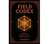 FIELD CODEX: Volume IV - Field Physics, Multiversal Timelines, Simulation, and the Veil