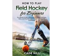 Field Hockey for Beginners: The Ultimate Guide to Mastering Everything from Rules, Sticks, and Etiquette to Ball Control, Shooting, and Goalkeeping