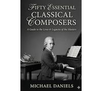 Fifty Essential Classical Composers: A Guide to the Lives & Legacies of the Masters