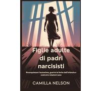 Figlie adulte di padri narcisisti: Riconquistare l'autostima, guarire le ferite dell'infanzia e costruire relazioni sane