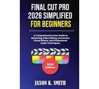 Final Cut Pro 2026 Simplified for Beginners: A Comprehensive User Guide to Mastering Video Editing, Immersive Visual Effects, and Professional Audio Techniques.