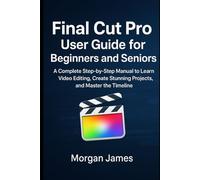 Final Cut Pro User Guide for Beginners and Seniors: A Complete Step-by-Step Manual to Learn Video Editing, Create Stunning Projects, and Master the Timeline