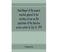 Final Report Of The Provost Marshal General To The Secretary Of War On The Operations Of The Selective Service System To July 15, 1919