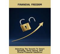 Financial Freedom: Unlocking The Secrets To Smart Spending, Savvy Saving, And Crucial Financial Education