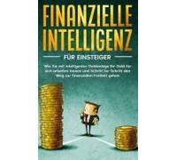 Finanzielle Intelligenz Für Einsteiger: Wie Sie Mit Intelligenter Geldanlage Ihr Geld Für Sich Arbeiten Lassen Und Schritt Für Schritt Den Weg Zur Finanziellen Freiheit Gehen