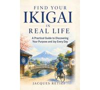 Find Your Ikigai in Real Life: A Practical Guide to Discovering Your Purpose and Joy Every Day