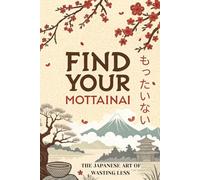 Find Your Mottainai: The Japanese Art of Wasting Less - A Practical Guide to Sustainable Living, Conscious Consumption, and Finding Joy in Enough
