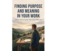Finding Purpose and Meaning in Your Work: How to Build a Career That Truly Fulfills You