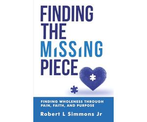 FINDING THE MISSING PIECE BY ROBERT SIMMONS: FINDING WHOLENESS THROUGH PAIN, FAITH, AND PURPOSE