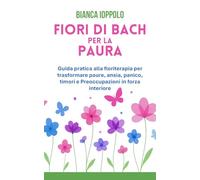 Fiori di Bach per la paura: Guida pratica alla floriterapia per trasformare paure, ansia, panico, timori e preoccupazioni in forza interiore
