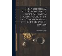 Fire Protection, A Complete Manual Of The Organization, Machinery, Discipline, And General Working Of The Fire Brigade Of London