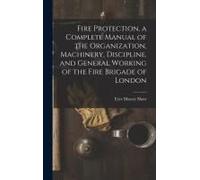 Fire Protection, A Complete Manual Of The Organization, Machinery, Discipline, And General Working Of The Fire Brigade Of London