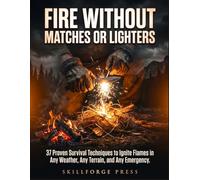 Fire Without Matches or Lighters: 37 Proven Survival Techniques to Ignite Flames in Any Weather, Any Terrain, and Any Emergency