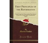 First Principles of the Reformation: Or the Ninety-Five Theses and the Three Primary Works of Dr. Martin Luther Translated Into English (Classic Reprint)