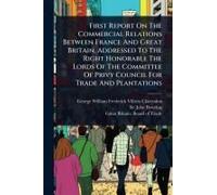 First Report On The Commercial Relations Between France And Great Britain, Addressed To The Right Honorable The Lords Of The Committee Of Privy Council For Trade And Plantations