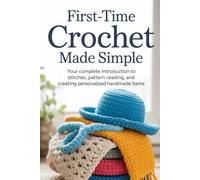 First-Time Crochet Made Simple: Your Complete Introduction to Stitches, Pattern Reading, and Creating Personalized Handmade Items