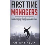 First Time Managers: An Easy, Step By Step Guide On How To Build A Strong Foundation As A New or Aspiring Manager And Thrive In Your New Role As The Boss