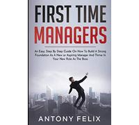 First Time Managers: An Easy, Step By Step Guide On How To Build A Strong Foundation As A New or Aspiring Manager And Thrive In Your New Role As The Boss