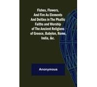 Fishes, Flowers, And Fire As Elements And Deities In The Phallic Faiths And Worship Of The Ancient Religions Of Greece, Babylon,