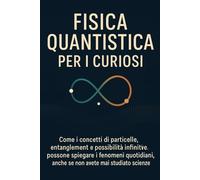 FISICA QUANTISTICA PER I CURIOSI: Come i concetti di particelle, entanglement e possibilità infinite possono spiegare i fenomeni quotidiani, anche se non avete mai studiato scienze!