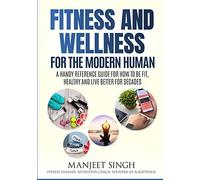Fitness And Wellness For The Modern Human: A Handy Reference Guide For How To Be Fit, Healthy And Live Better For Decades.