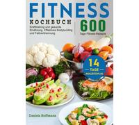 Fitness Kochbuch: 600 Tage Fitness-Rezepte für Krafttraining und gesunde Ernährung. Effektives Bodybuilding und Fettverbrennung mit dem 14-Tage-Mahlzeitenplan
