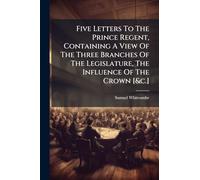 Five Letters To The Prince Regent, Containing A View Of The Three Branches Of The Legislature, The Influence Of The Crown [&c.]