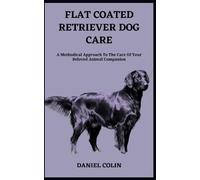 FLAT COATED RETRIEVER DOG CARE: A Methodical Approach To The Care Of Your Beloved Animal Companion