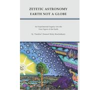Flat Earth: Zetetic Astronomy - Earth Not a Globe: An Experimental Inquiry into the True Figure of the Earth