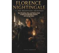 Florence Nightingale - The Relentless Architect: How Discipline, Data, and Defiance Built a Legacy of Leadership, Purpose, and Lasting Impact