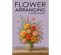 Flower Arranging for Beginners: COLOR THEORY, DESIGN PRINCIPLES, TOOLS AND MECHANICS, PLUS HOW TO CREATE SUSTAINABLE AND LONG-LASTING ARRANGEMENTS THATWOW!