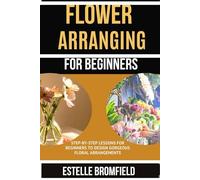 FLOWER ARRANGING FOR BEGINNERS: Step-by-Step Lessons for Beginners to Design Gorgeous Floral Arrangements