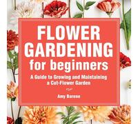 Flower Gardening for Beginners: A Guide to Growing and Maintaining a Cut Flower Garden